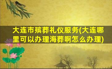 大连市殡葬礼仪服务(大连哪里可以办理海葬啊怎么办理)
