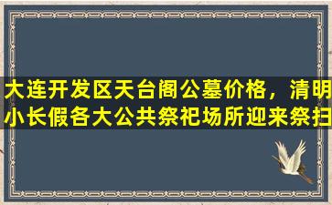 大连开发区天台阁公墓价格，清明小长假各大公共祭祀场所迎来祭扫高峰