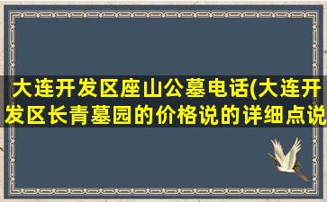 大连开发区座山公墓电话(大连开发区长青墓园的价格说的详细点说的详细)