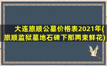 大连旅顺公墓价格表2021年(旅顺监狱墓地石碑下那两束鲜花)