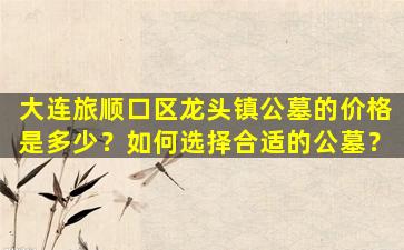 大连旅顺口区龙头镇公墓的价格是多少？如何选择合适的公墓？