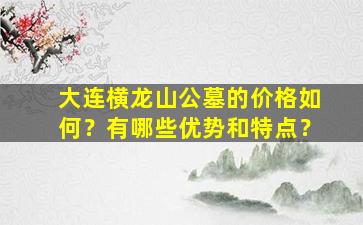 大连横龙山公墓的价格如何？有哪些优势和特点？