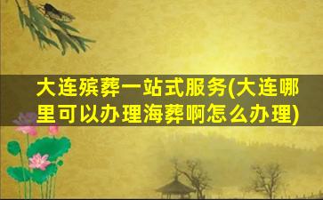 大连殡葬一站式服务(大连哪里可以办理海葬啊怎么办理)