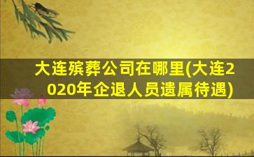 大连殡葬公司在哪里(大连2020年企退人员遗属待遇)