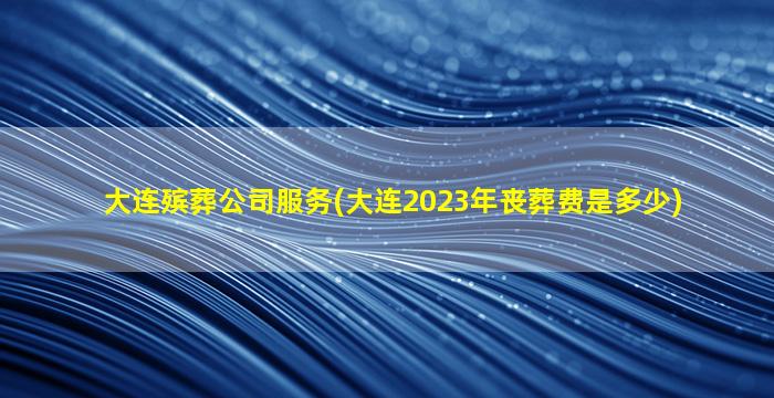 大连殡葬公司服务(大连2023年丧葬费是多少)