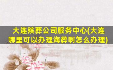 大连殡葬公司服务中心(大连哪里可以办理海葬啊怎么办理)