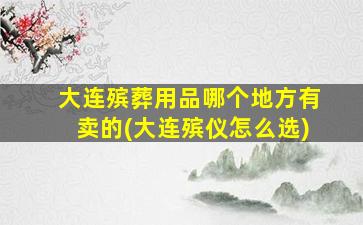 大连殡葬用品哪个地方有卖的(大连殡仪怎么选)