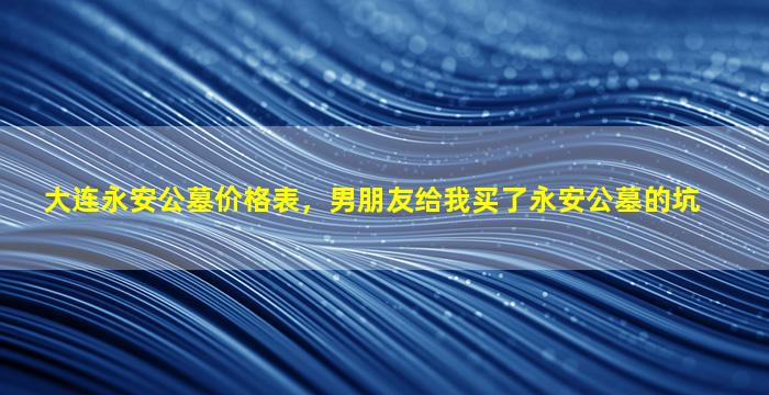 大连永安公墓价格表，男朋友给我买了永安公墓的坑