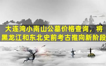 大连湾小南山公墓价格查询，将黑龙江和东北史前考古推向新阶段