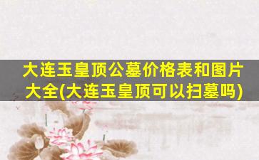 大连玉皇顶公墓价格表和图片大全(大连玉皇顶可以扫墓吗)