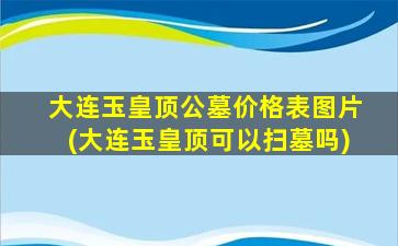 大连玉皇顶公墓价格表图片(大连玉皇顶可以扫墓吗)