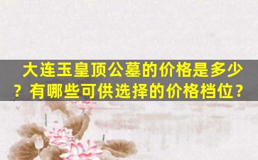 大连玉皇顶公墓的价格是多少？有哪些可供选择的价格档位？