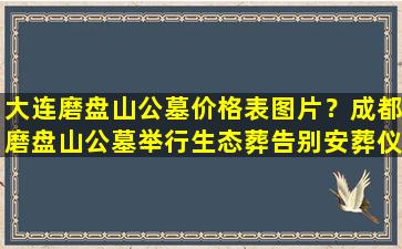 大连磨盘山公墓价格表图片？成都磨盘山公墓举行生态葬告别安葬仪式