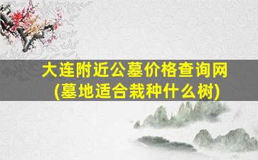 大连附近公墓价格查询网(墓地适合栽种什么树)