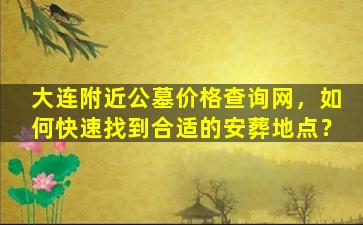 大连附近公墓价格查询网，如何快速找到合适的安葬地点？