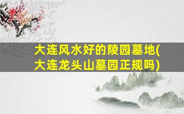 大连风水好的陵园墓地(大连龙头山墓园正规吗)