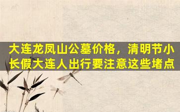 大连龙凤山公墓价格，清明节小长假大连人出行要注意这些堵点