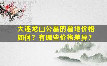 大连龙山公墓的墓地价格如何？有哪些价格差异？