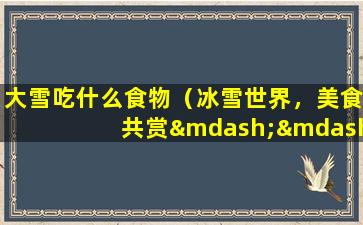 大雪吃什么食物（冰雪世界，美食共赏——大雪吃什么食物？）
