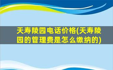 天寿陵园电话价格(天寿陵园的管理费是怎么缴纳的)
