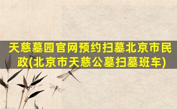 天慈墓园官网预约扫墓北京市民政(北京市天慈公墓扫墓班车)