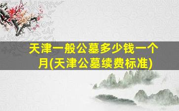 天津一般公墓多少钱一个月(天津公墓续费标准)