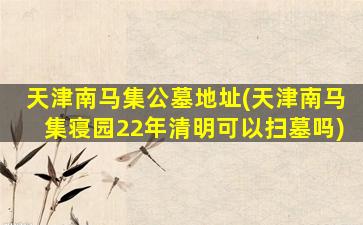 天津南马集公墓地址(天津南马集寝园22年清明可以扫墓吗)
