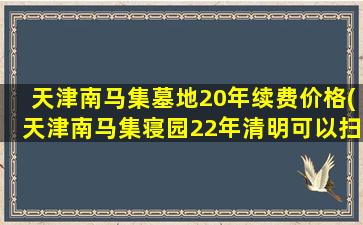 天津南马集墓地20年续费价格(天津南马集寝园22年清明可以扫墓吗)