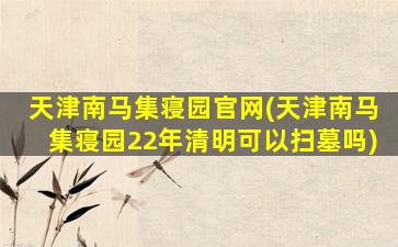 天津南马集寝园官网(天津南马集寝园22年清明可以扫墓吗)