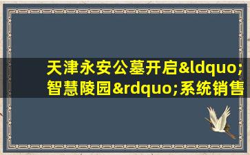 天津永安公墓开启“智慧陵园”系统销售额同比增加近2倍