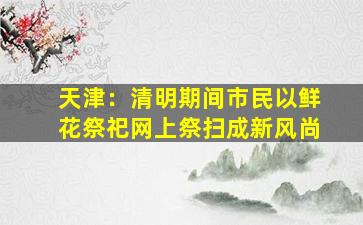 天津：清明期间市民以鲜花祭祀网上祭扫成新风尚