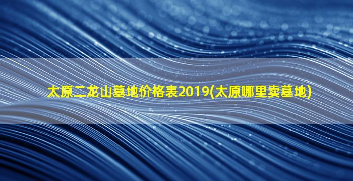 太原二龙山墓地价格表2019(太原哪里卖墓地)