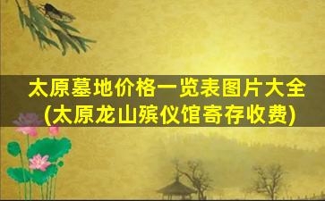 太原墓地价格一览表图片大全(太原龙山殡仪馆寄存收费)
