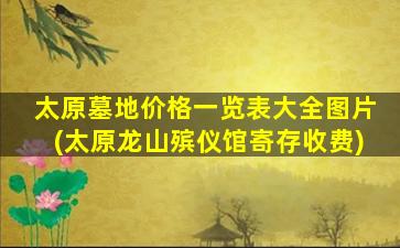 太原墓地价格一览表大全图片(太原龙山殡仪馆寄存收费)