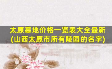 太原墓地价格一览表大全最新(山西太原市所有陵园的名字)