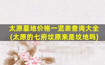 太原墓地价格一览表查询大全(太原的七府坟原来是坟地吗)