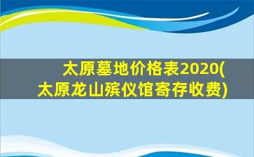 太原墓地价格表2020(太原龙山殡仪馆寄存收费)