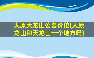太原天龙山公墓价位(太原龙山和天龙山一个地方吗)