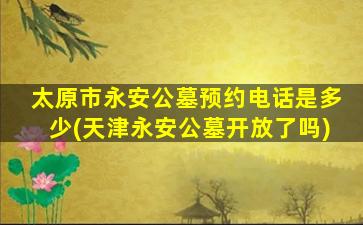 太原市永安公墓预约电话是多少(天津永安公墓开放了吗)