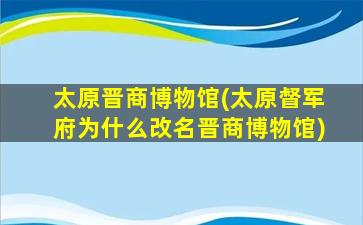 太原晋商博物馆(太原督军府为什么改名晋商博物馆)