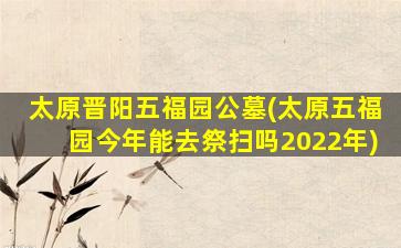 太原晋阳五福园公墓(太原五福园今年能去祭扫吗2022年)