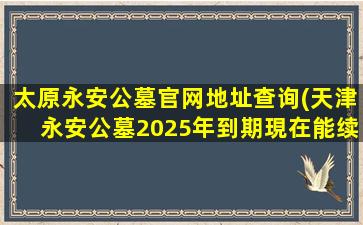 太原永安公墓官网地址查询(天津永安公墓2025年到期現在能续费吗)