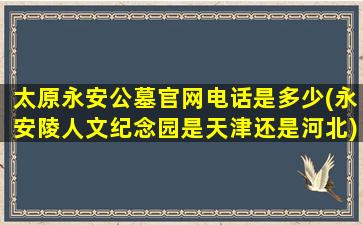 太原永安公墓官网电话是多少(永安陵人文纪念园是天津还是河北)