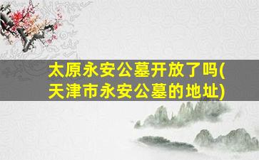 太原永安公墓开放了吗(天津市永安公墓的地址)