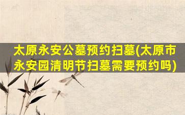 太原永安公墓预约扫墓(太原市永安园清明节扫墓需要预约吗)