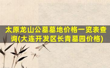 太原龙山公墓墓地价格一览表查询(大连开发区长青墓园价格)