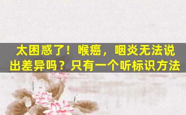 太困惑了！喉癌，咽炎无法说出差异吗？只有一个听标识方法