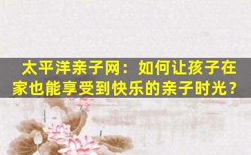 太平洋亲子网：如何让孩子在家也能享受到快乐的亲子时光？