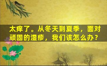 太痒了。从冬天到夏季，面对顽固的湿疹，我们该怎么办？