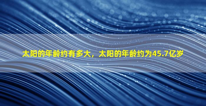 太阳的年龄约有多大，太阳的年龄约为45.7亿岁